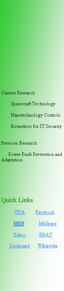 Text Box: Current Research        Spacecraft Technology        Nanotechnology Controls                Biometrics for IT SecurityPrevious Research      Power Fault Prevention and AdaptationQuick Links            UVA         Facebook           MSN            MySpace            Yahoo           EBAY       Dictionary      Wikipedia 